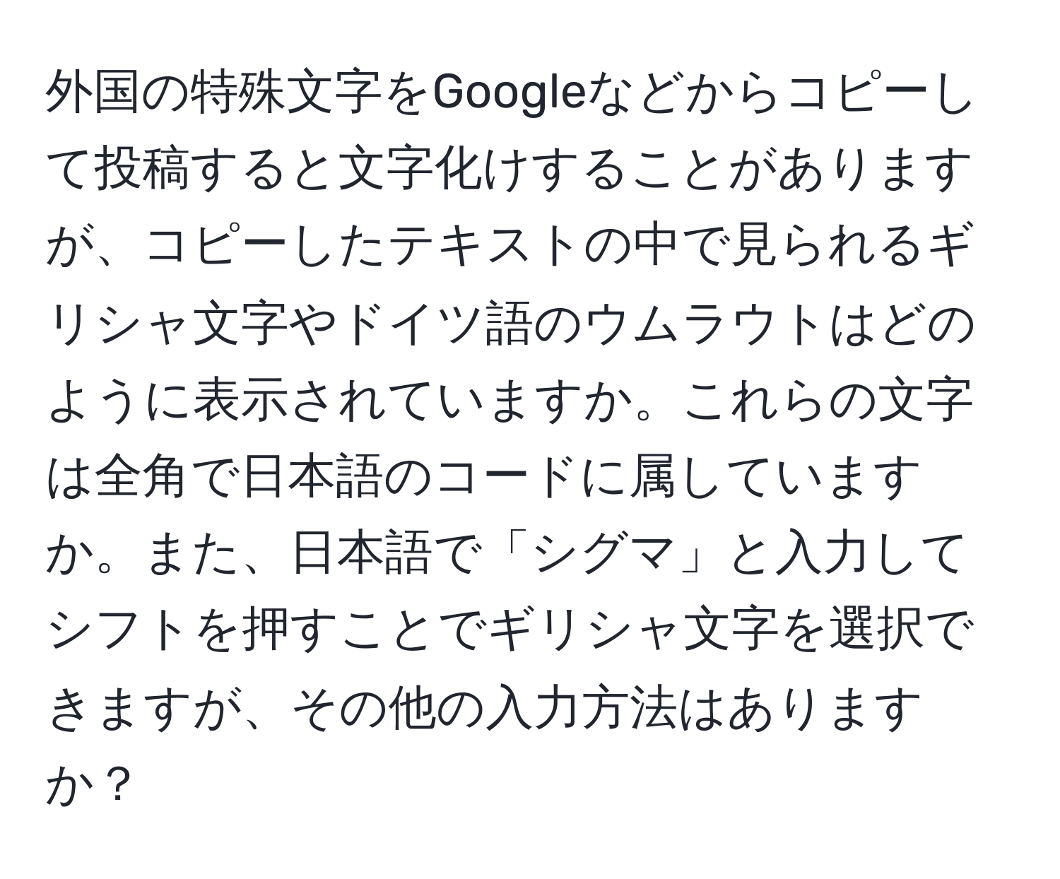 外国の特殊文字をGoogleなどからコピーして投稿すると文字化けすることがありますが、コピーしたテキストの中で見られるギリシャ文字やドイツ語のウムラウトはどのように表示されていますか。これらの文字は全角で日本語のコードに属していますか。また、日本語で「シグマ」と入力してシフトを押すことでギリシャ文字を選択できますが、その他の入力方法はありますか？