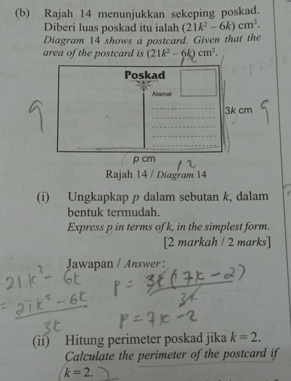 Rajah 14 menunjukkan sekeping poskad. 
Diberi luas poskad itu ialah (21k^2-6k)cm^2. 
Diagram 14 shows a postcard. Given that the 
area of the postcard is (21k^2-6k)cm^2. 
(i) Ungkapkap p dalam sebutan k, dalam 
bentuk termudah. 
Express p in terms of k, in the simplest form. 
[2 markah / 2 marks] 
Jawapan / Answer : 
(ii) Hitung perimeter poskad jika k=2. 
Calculate the perimeter of the postcard if
k=2.