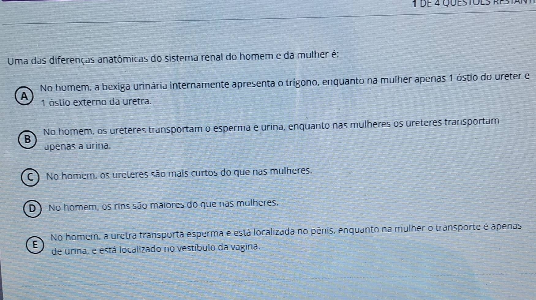 de 4 Questões restant
Uma das diferenças anatômicas do sistema renal do homem e da mulher é:
No homem, a bexiga urinária internamente apresenta o trígono, enquanto na mulher apenas 1 óstio do ureter e
A
1 óstio externo da uretra.
No homem, os ureteres transportam o esperma e urina, enquanto nas mulheres os ureteres transportam
B
apenas a urina.
C ) No homem, os ureteres são mais curtos do que nas mulheres.
D No homem, os rins são maiores do que nas mulheres.
No homem, a uretra transporta esperma e está localizada no pênis, enquanto na mulher o transporte é apenas
E
de urina, e está localizado no vestíbulo da vagina.