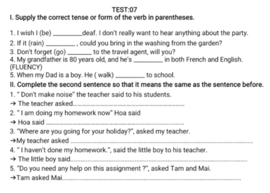 TEST:07 
I. Supply the correct tense or form of the verb in parentheses. 
1. I wish I (be)_ deaf. I don't really want to hear anything about the party. 
2. If it (rain) _, could you bring in the washing from the garden? 
3. Don't forget (go) _to the travel agent, will you? 
4. My grandfather is 80 years old, and he's _in both French and English. 
(FLUENCY) 
5. When my Dad is a boy. He ( walk) _to school. 
II. Complete the second sentence so that it means the same as the sentence before. 
1. " Don't make noise" the teacher said to his students. 
The teacher asked_ 
2. " I am doing my homework now" Hoa said 
→ Hoa said_ 
3. "Where are you going for your holiday?", asked my teacher. 
→My teacher asked_ 
4. " I haven't done my homework.", said the little boy to his teacher. 
The little boy said_ 
5. "Do you need any help on this assignment ?", asked Tam and Mai. 
Tam asked Mai._