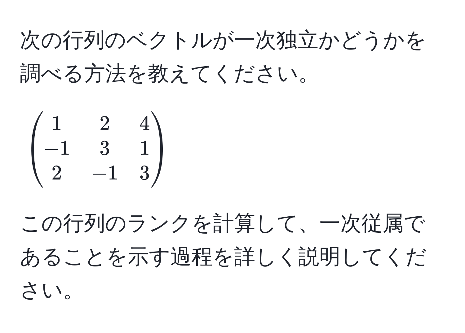 次の行列のベクトルが一次独立かどうかを調べる方法を教えてください。  
[
beginpmatrix
1 & 2 & 4 
-1 & 3 & 1 
2 & -1 & 3
endpmatrix
]  
この行列のランクを計算して、一次従属であることを示す過程を詳しく説明してください。