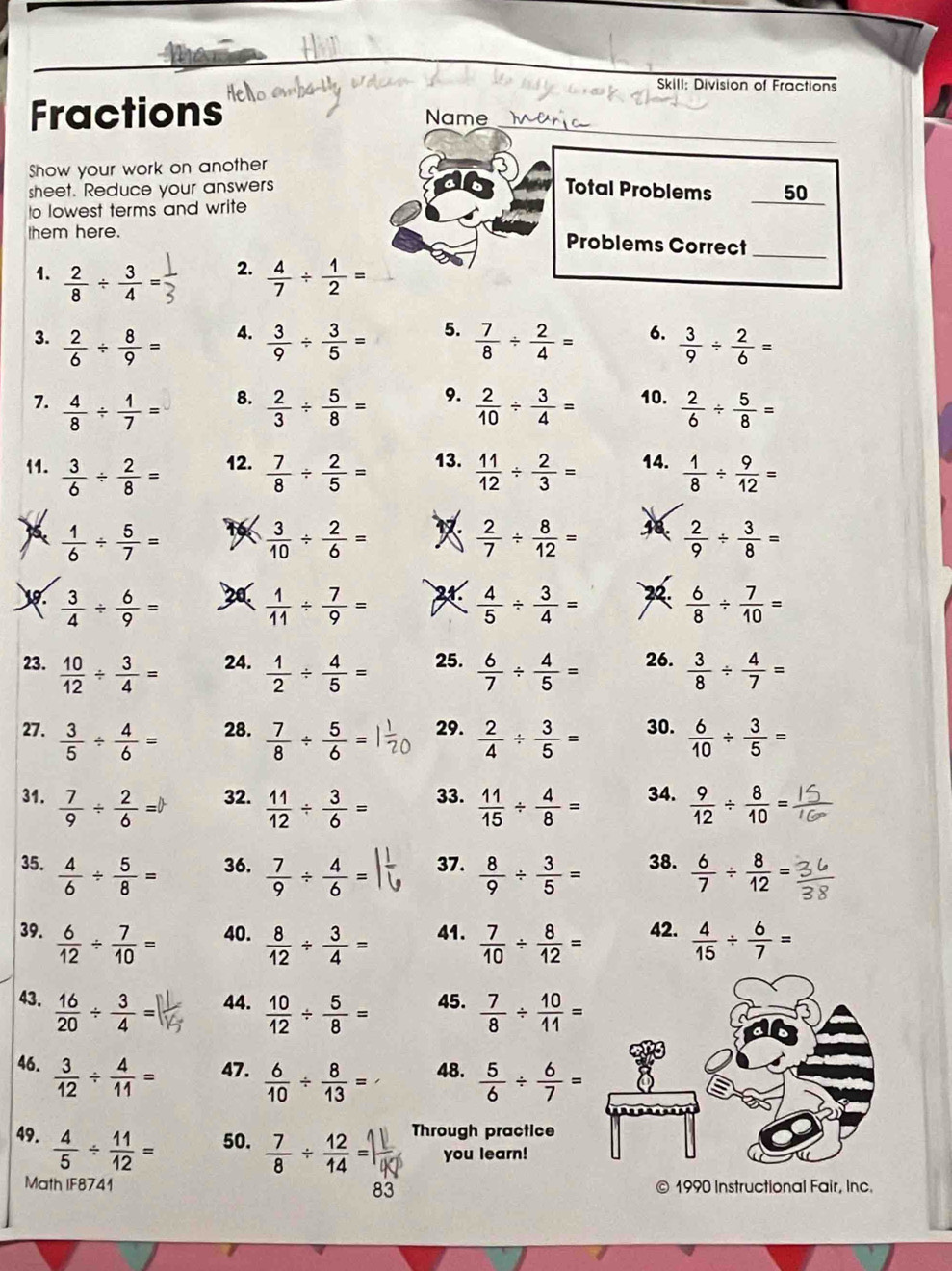 Skill: Division of Fractions
_
Fractions
Name_
Show your work on another
sheet. Reduce your answers Total Problems 50
to lowest terms and write
them here.
Problems Correct_
2.
1.  2/8 /  3/4 =  4/7 /  1/2 =
4.
3.  2/6 /  8/9 =  3/9 /  3/5 = 5.  7/8 /  2/4 = 6.  3/9 /  2/6 =
8.
7.  4/8 /  1/7 =  2/3 /  5/8 = 9.  2/10 /  3/4 = 10.  2/6 /  5/8 =
11.  3/6 /  2/8 = 12.  7/8 /  2/5 = 13.  11/12 /  2/3 = 14.  1/8 /  9/12 =
 1/6 /  5/7 =
 3/10 /  2/6 =
 2/7 /  8/12 =
 2/9 /  3/8 =
).  3/4 /  6/9 = 20.  1/11 /  7/9 =   4/5 /  3/4 = 2  6/8 /  7/10 =
23.  10/12 /  3/4 = 24.  1/2 /  4/5 = 25.  6/7 /  4/5 = 26.  3/8 /  4/7 =
27.  3/5 /  4/6 = 28.  7/8 /  5/6 = 29.  2/4 /  3/5 = 30.  6/10 /  3/5 =
31.  7/9 /  2/6 = 32.  11/12 /  3/6 = 33.  11/15 /  4/8 = 34.  9/12 /  8/10 =
35.  4/6 /  5/8 = 36.  7/9 /  4/6 = 37.  8/9 /  3/5 = 38.  6/7 /  8/12 =
39.  6/12 /  7/10 = 40.  8/12 /  3/4 = 41.  7/10 /  8/12 = 42.  4/15 /  6/7 =
43.  16/20 /  3/4 = 44.  10/12 /  5/8 = 45.  7/8 /  10/11 =
46.  3/12 /  4/11 = 47.  6/10 /  8/13 = 48.  5/6 /  6/7 =
49.  4/5 /  11/12 = 50.  7/8 /  12/14 = Through practice
you learn!
Math IF8741 83 1990 Instructional Fair, Inc.