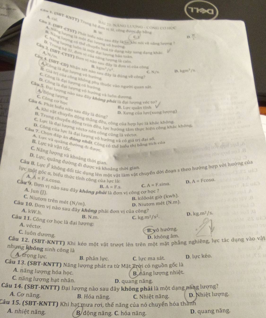 1190
A. cal,
Căn 1. (SBT-KNTT) Trong hệ đơn vị S1, công được ập bằn
Bài 23 : NĂnG LượnG - CônG cơ Học
B. W
Câu 2. (SHT-CTST) Phát hiểu nào sau đây là lai khi nổi về năng lượng
D.  W/q 
Ai Nãng lượng là một đại lượng vô hướng
B. hãng lượng có thể thuyển hoá từ dạng này sang dạng khác
C. Năng lượng luôn là một đại lượng bảo toàn
D. Trong hệ 51, đơn vị của năng lượng là calo
A, N /m
Câu 3, (SBT-CTST) Đơn vị nào sao đây là đơn vị của công
B. kgm^2/s^2.
Cây 4. (SBT-CD) Nhận xét nào sau đây là đùng về công?
C. N/s. D. kgm^2/s
A  Công là đại lượng vô hướng
B. Giá trị của công không phụ thuộc vào người quan sát
C. Công là đại lượng có hướng
D. Công là đại lượng vũ hướng và luôn dương
Cầu 5. Đại lượng nào sau đây không phải là đại lượng véc tư?
A Động lượng
C. Công cơ học
B. Lực quán tính
Cầu 6, Phát biểu nào sau đây là đúng?
D. Xưng của lực(xung lượng)
A. Khi vật chuyển động thắng đều, công của hợp lực là khác không
B. Trong chuyển động tròn đều, lực hướng tâm thực hiện công khác không.
C. Lực là đại lượng véctơ nên công cũng là véctơ.
D. Công của lực là đại lượng vô hướng và có giá trị đại số.
Câu 7, Chọn đáp án đúng nhất. Công có thể biểu thị bằng tích của
A. Lực và quãng đường đi được
B. Lực và vận tốc.
C. Năng lượng và khoảng thời gian.
Câu 8, Lực Ả không đối tác dụng lên một vật làm vật chuyển dời đoạn s theo hướng hợp với hướng của
D. Lực, quãng đường đi được và khoảng thời gian Fcos alpha
lực một góc α, biểu thức tính công của lực là:
A. A=F.s.cosα.
B. A=F.s. C. A=F ina D. A=
Cầu 9. Đơn vị nào sau dây không phả vị công cơ học ?
A. Jun (J).
B. kilôoát giờ (kwh).
C. Niutơn trên mét (N/m).
D. Niutơn mét (N.m).
Câu 10. Đơn vị nào sau đây không phải đơn vị của công?
A. kW.h.
D. kg.m^2/s.
B, N.m. C. kg.m^2/s^2.
Câu 11. Công cơ học là đại lượng:
A. vécto.
B. vô hướng.
C. luôn dương.
D. không âm.
Cầu 12. (SBT-KNTT) Khi kéo một vật trượt lên trên một mặt phẳng nghiêng, lực tác dụng vào vật
nhưng không sinh công là
A trọng lực. B. phản lực. C. lực ma sát. D. lực kéo.
Câu 13. (SBT-KNTT) Năng lượng phát ra từ Mặt Trời có nguồn gốc là
A. năng lượng hóa học.
B năng lượng nhiệt.
C. năng lượng hạt nhân. D. quang năng.
Câu 14. (SBT-KNTT) Đại lượng nào sau đây không phải là một dạng năng lượng?
A. Cơ năng. B. Hóa năng. C. Nhiệt năng. D. Nhiệt lượng.
Câu 15. (SBT-KNTT) Khi hạt mưa rơi, thế năng của nó chuyển hóa thành
A. nhiệt năng.  B động năng. C. hóa năng. D. quang năng.