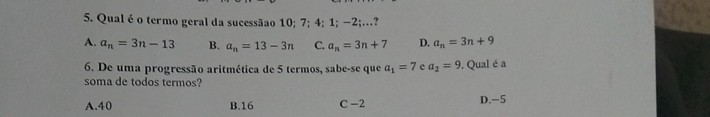 Qual é o termo geral da sucessãao 10; 7; 4; 1; −2;…?
A. a_n=3n-13 B. a_n=13-3n C. a_n=3n+7 D. a_n=3n+9
6. De uma progressão aritmética de 5 termos, sabe-se que a_1=7 e a_2=9. Qual é a
soma de todos termos?
A. 40 B. 16 C -2
D. -5