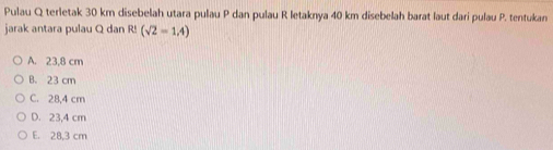 Pulau Q terletak 30 km disebelah utara pulau P dan pulau R letaknya 40 km disebelah barat laut dari pulau P. tentukan
jarak antara pulau Q dan R! (sqrt(2)=1.4)
A. 23,8 cm
B. 23 cm
C. 28,4 cm
D. 23,4 cm
E. 28,3 cm