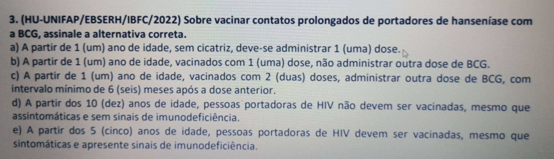 (HU-UNIFAP/EBSERH/IBFC/2022) Sobre vacinar contatos prolongados de portadores de hanseníase com
a BCG, assinale a alternativa correta.
a) A partir de 1 (um) ano de idade, sem cicatriz, deve-se administrar 1 (uma) dose.
b) A partir de 1 (um) ano de idade, vacinados com 1 (uma) dose, não administrar outra dose de BCG.
c) A partir de 1 (um) ano de idade, vacinados com 2 (duas) doses, administrar outra dose de BCG, com
intervalo mínimo de 6 (seis) meses após a dose anterior.
d) A partir dos 10 (dez) anos de idade, pessoas portadoras de HIV não devem ser vacinadas, mesmo que
assintomáticas e sem sinais de imunodeficiência.
e) A partir dos 5 (cinco) anos de idade, pessoas portadoras de HIV devem ser vacinadas, mesmo que
sintomáticas e apresente sinais de imunodeficiência.