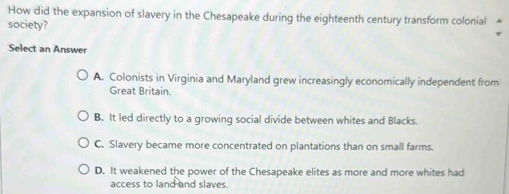 How did the expansion of slavery in the Chesapeake during the eighteenth century transform colonial
society?
Select an Answer
A. Colonists in Virginia and Maryland grew increasingly economically independent from
Great Britain.
B. It led directly to a growing social divide between whites and Blacks.
C. Slavery became more concentrated on plantations than on small farms.
D. It weakened the power of the Chesapeake elites as more and more whites had
access to land and slaves.