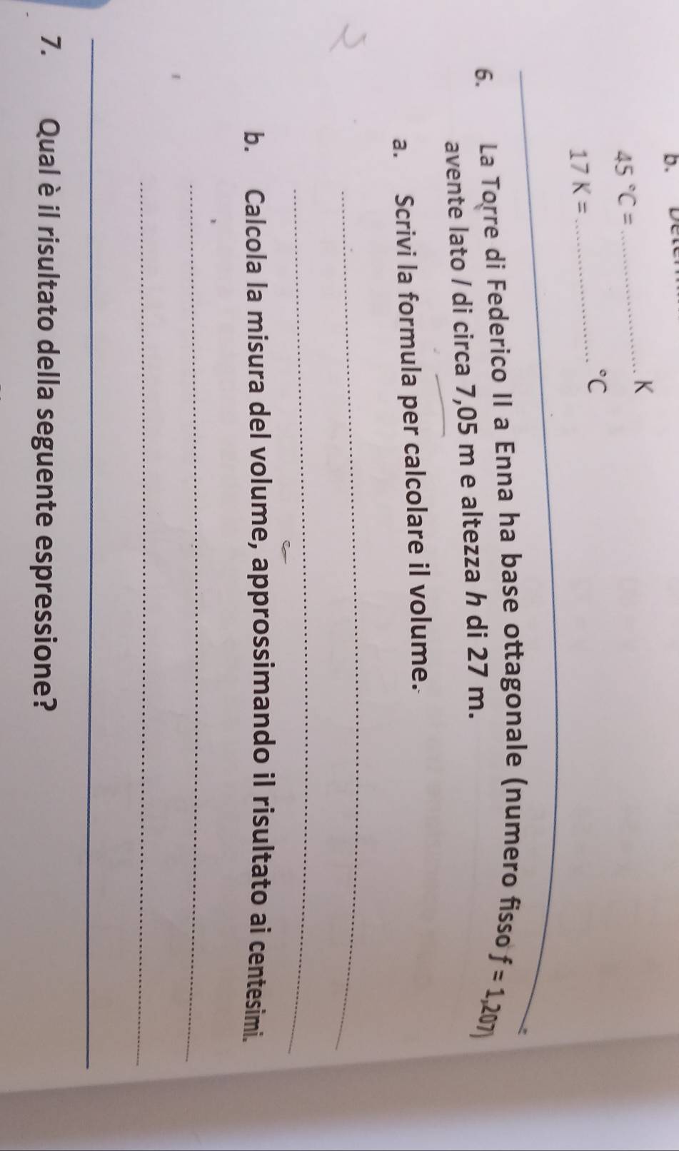 Dett 
_K
45°C=
_°C
17K=
_ 
_ 
6. La Torre di Federico II a Enna ha base ottagonale (numero fisso 
avente lato / di circa 7,05 m e altezza h di 27 m. f=1,207)
a. Scrivi la formula per calcolare il volume. 
_ 
_ 
b. Calcola la misura del volume, approssimando il risultato ai centesimi. 
_ 
_ 
_ 
7. Qual è il risultato della seguente espressione?