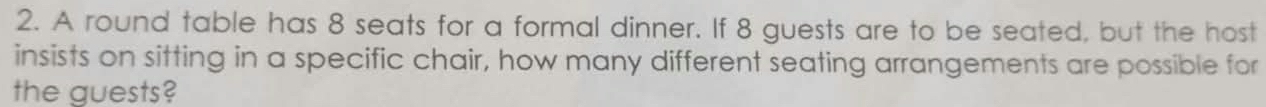 A round table has 8 seats for a formal dinner. If 8 guests are to be seated, but the host 
insists on sitting in a specific chair, how many different seating arrangements are possible for 
the guests?