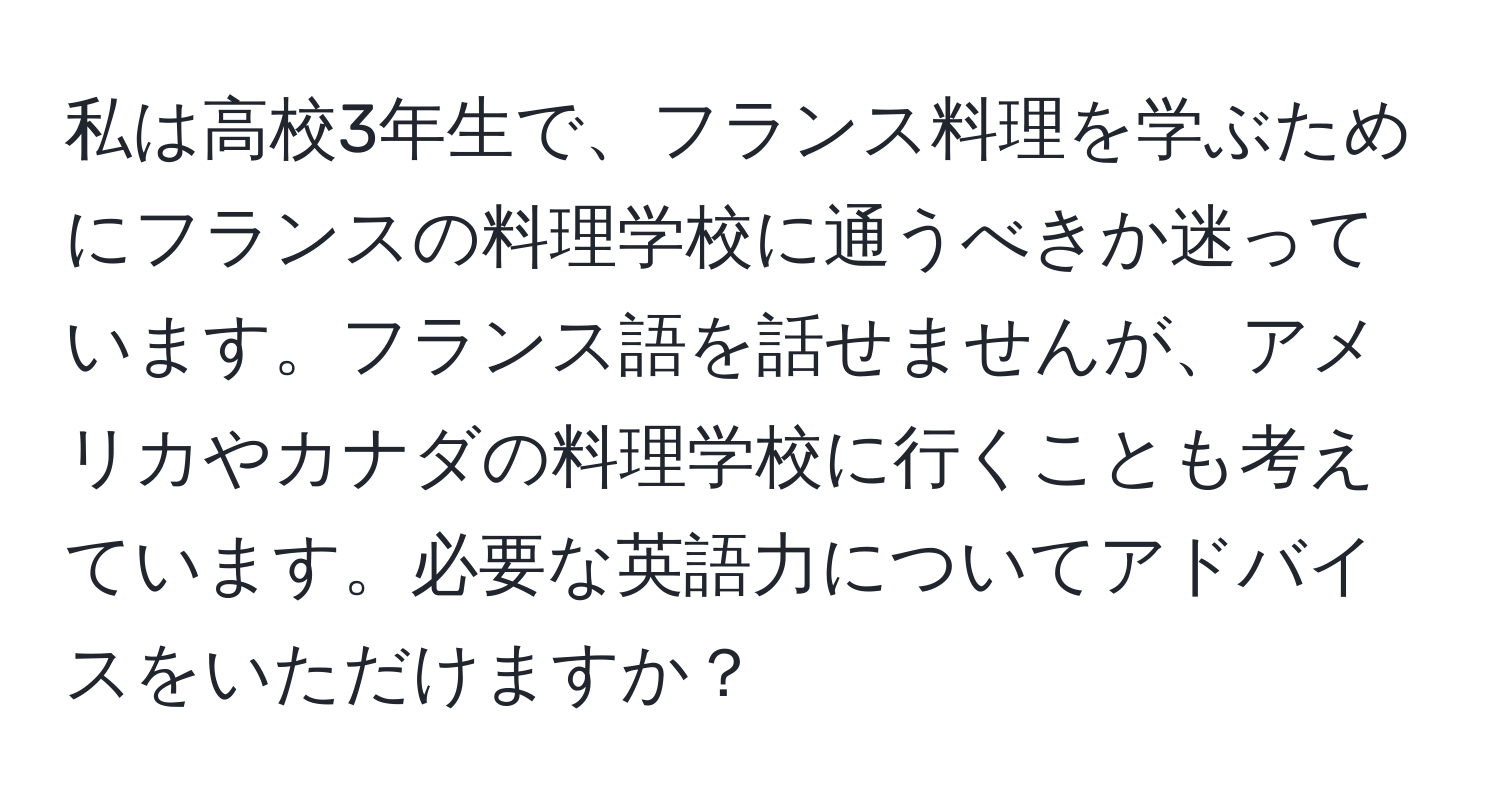 私は高校3年生で、フランス料理を学ぶためにフランスの料理学校に通うべきか迷っています。フランス語を話せませんが、アメリカやカナダの料理学校に行くことも考えています。必要な英語力についてアドバイスをいただけますか？