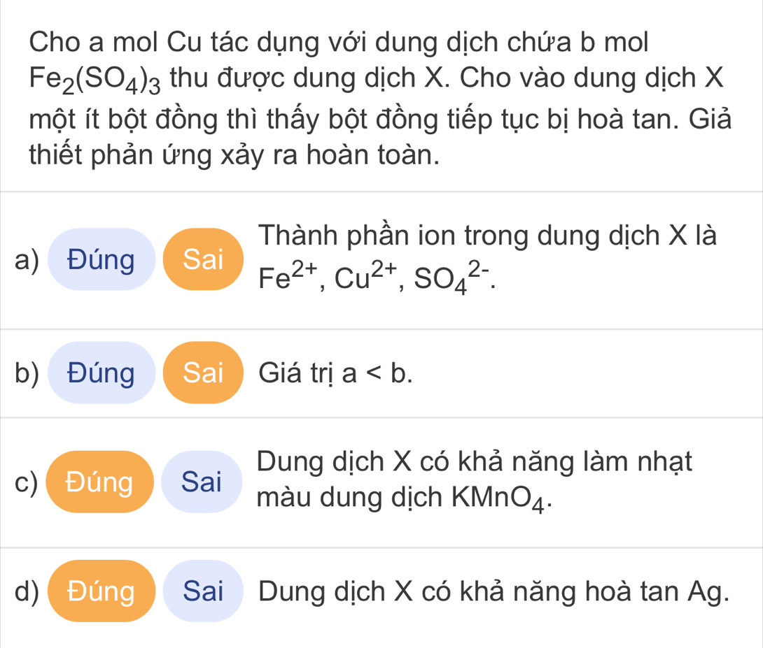 Cho a mol Cu tác dụng với dung dịch chứa b mol
Fe_2(SO_4)_3 thu được dung dịch X. Cho vào dung dịch X
một ít bột đồng thì thấy bột đồng tiếp tục bị hoà tan. Giả
thiết phản ứng xảy ra hoàn toàn.
Thành phần ion trong dung dịch X là
a) Đúng Sai Fe^(2+), Cu^(2+), SO_4^((2-).
b) Đúng Sai ) Giá trị a. 
Dung dịch X có khả năng làm nhạt
c) Đúng Sai màu dung dịch KM ln O_4).
d) Đúng Sai Dung dịch X có khả năng hoà tan Ag.