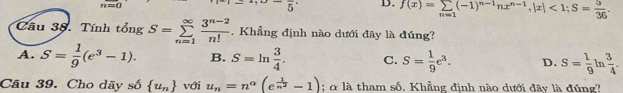 a
5 D. f(x)=sumlimits _n=1(-1)^n-1nx^(n-1), |x|<1</tex>; S= 5/36 . 
Câu 38. Tính tổng S=sumlimits _(n=1)^(∈fty) (3^(n-2))/n! . Khẳng định nào dưới đây là đúng?
A. S= 1/9 (e^3-1). B. S=ln  3/4 . C. S= 1/9 e^3. D. S= 1/9 ln  3/4 . 
Câu 39. Cho dãy số  u_n với u_n=n^(alpha)(e^(frac 1)n^2-1) : α là tham số. Khẳng định nào dưới đây là đúng?