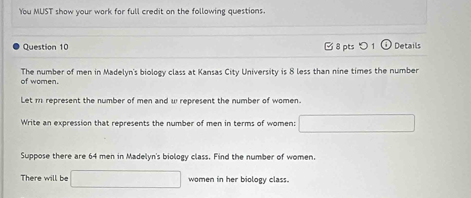 You MUST show your work for full credit on the following questions. 
Question 10 [ 8 pts つ 1 ⓘ Details 
The number of men in Madelyn's biology class at Kansas City University is 8 less than nine times the number 
of women. 
Let m represent the number of men and w represent the number of women. 
Write an expression that represents the number of men in terms of women: 
Suppose there are 64 men in Madelyn's biology class. Find the number of women. 
There will be □  women in her biology class.