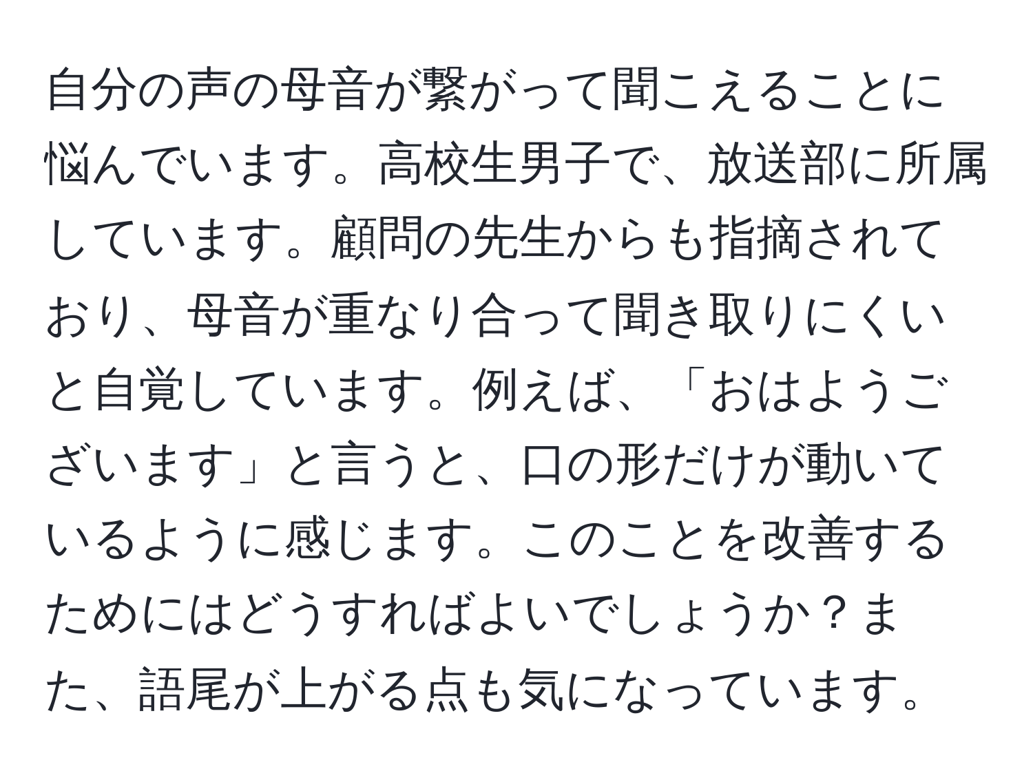 自分の声の母音が繋がって聞こえることに悩んでいます。高校生男子で、放送部に所属しています。顧問の先生からも指摘されており、母音が重なり合って聞き取りにくいと自覚しています。例えば、「おはようございます」と言うと、口の形だけが動いているように感じます。このことを改善するためにはどうすればよいでしょうか？また、語尾が上がる点も気になっています。