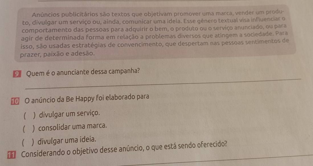 Anúncios publicitários são textos que objetivam promover uma marca, vender um produ-
to, divulgar um serviço ou, ainda, comunicar uma ideia. Esse gênero textual visa influenciar o
comportamento das pessoas para adquirir o bem, o produto ou o serviço anunciado, ou para
agir de determinada forma em relação a problemas diversos que atingem a sociedade. Para
isso, são usadas estratégias de convencimento, que despertam nas pessoas sentimentos de
prazer, paixão e adesão.
_
9 Quemé o anunciante dessa campanha?
O anúncio da Be Happy foi elaborado para
 ) divulgar um serviço.
( ) consolidar uma marca.
 ) divulgar uma ideia.
d Considerando o objetivo desse anúncio, o que está sendo oferecido?