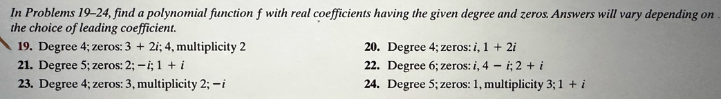 In Problems 19-24, find a polynomial function f with real coefficients having the given degree and zeros. Answers will vary depending on 
the choice of leading coefficient.
19. Degree 4; zeros: 3+2i; 4 , multiplicity 2 20. Degree 4; zeros: i, 1+2i
21. Degree 5; zeros: 2; -i; 1+i 22. Degree 6; zeros: i. i, 4-i; 2+i
23. Degree 4; zeros: 3, multiplicity 2; - i 24. Degree 5; zeros: 1, multiplicity 3; 1+i