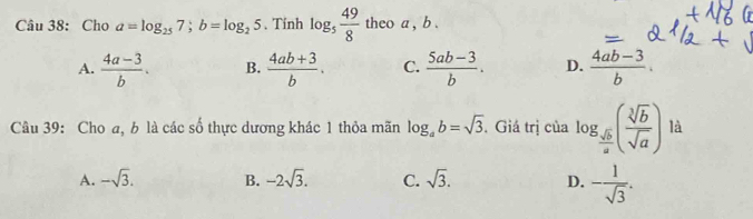 Cho a=log _257; b=log _25. Tính log _5 49/8  theo a , b.
A.  (4a-3)/b . B.  (4ab+3)/b . C.  (5ab-3)/b . D.  (4ab-3)/b . 
Câu 39: Cho a, b là các số thực dương khác 1 thỏa mãn log _ab=sqrt(3). Giá trị của log _ sqrt(b)/a ( sqrt[3](b)/sqrt(a) ) là
A. -sqrt(3). B. -2sqrt(3). C. sqrt(3). D. - 1/sqrt(3) .