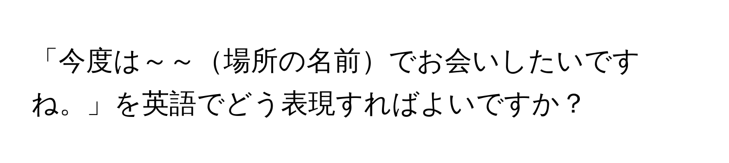 「今度は～～場所の名前でお会いしたいですね。」を英語でどう表現すればよいですか？