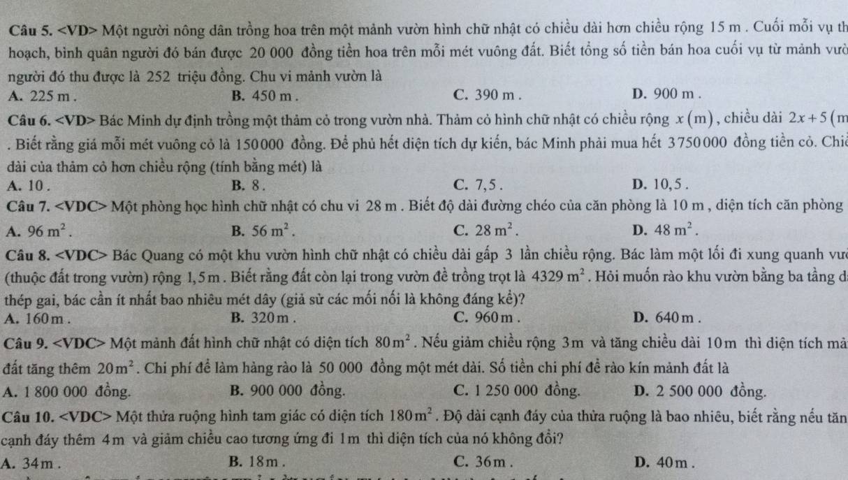 ∠ VD>M một người nông dân trồng hoa trên một mảnh vườn hình chữ nhật có chiều dài hơn chiều rộng 15 m . Cuối mỗi vụ th
hoạch, bình quân người đó bán được 20 000 đồng tiền hoa trên mỗi mét vuông đất. Biết tổng số tiền bán hoa cuối vụ từ mảnh vười
người đó thu được là 252 triệu đồng. Chu vi mảnh vườn là
A. 225 m . B. 450 m . C. 390 m . D. 900 m .
Câu 6. Bác Minh dự định trồng một thảm cỏ trong vườn nhà. Thảm cỏ hình chữ nhật có chiều rộng x (m) , chiều dài 2x+5 (m
. Biết rằng giá mỗi mét vuông cỏ là 150000 đồng. Để phủ hết diện tích dự kiến, bác Minh phải mua hết 3750000 đồng tiền cỏ. Chiế
dài của thảm cỏ hơn chiều rộng (tính bằng mét) là
A. 10 . B. 8 . C. 7,5 . D. 10, 5 .
Câu 7. ∠ VDC>1 Một phòng học hình chữ nhật có chu vi 28 m . Biết độ dài đường chéo của căn phòng là 10 m , diện tích căn phòng
A. 96m^2. B. 56m^2. C. 28m^2. D. 48m^2.
Câu 8. ∠ VDC> Bác Quang có một khu vườn hình chữ nhật có chiều dài gấp 3 lần chiều rộng. Bác làm một lối đi xung quanh vưc
(thuộc đất trong vườn) rộng 1,5m . Biết rằng đất còn lại trong vườn đề trồng trọt là 4329m^2. Hỏi muốn rào khu vườn bằng ba tầng d
thép gai, bác cần ít nhất bao nhiêu mét dây (giả sử các mối nối là không đáng kể)?
A. 160 m . B. 320 m . C. 960 m . D. 640 m .
Câu 9. ∠ VDC> Một mảnh đất hình chữ nhật có diện tích 80m^2. Nếu giảm chiều rộng 3m và tăng chiều dài 10m thì diện tích mà
đất tăng thêm 20m^2. Chi phí để làm hàng rào là 50 000 đồng một mét dài. Số tiền chi phí để rào kín mảnh đất là
A. 1 800 000 đồng. B. 900 000 đồng. C. 1 250 000 đồng. D. 2 500 000 đồng.
Câu 10. ∠ VDC> Một thửa ruộng hình tam giác có diện tích 180m^2. Độ dài cạnh đáy của thửa ruộng là bao nhiêu, biết rằng nếu tăn
cạnh đáy thêm 4m và giảm chiều cao tương ứng đi 1m thì diện tích của nó không đổi?
A. 34m . B. 18m . C. 36m . D. 40 m .