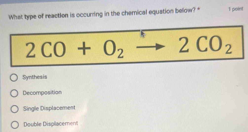 What type of reaction is occurring in the chemical equation below? *
1 point
2CO+O_2to 2CO_2
Synthesis
Decomposition
Single Displacement
Double Displacement