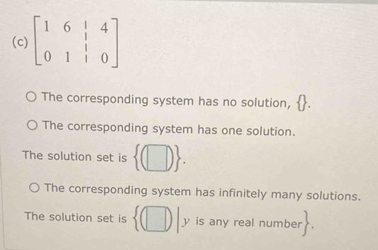 beginbmatrix 1&6&|&4 0&1&|&0endbmatrix
The corresponding system has no solution,
The corresponding system has one solution.
The solution set is  (□ ).
The corresponding system has infinitely many solutions.
The solution set is  (□ )|y is any real number 