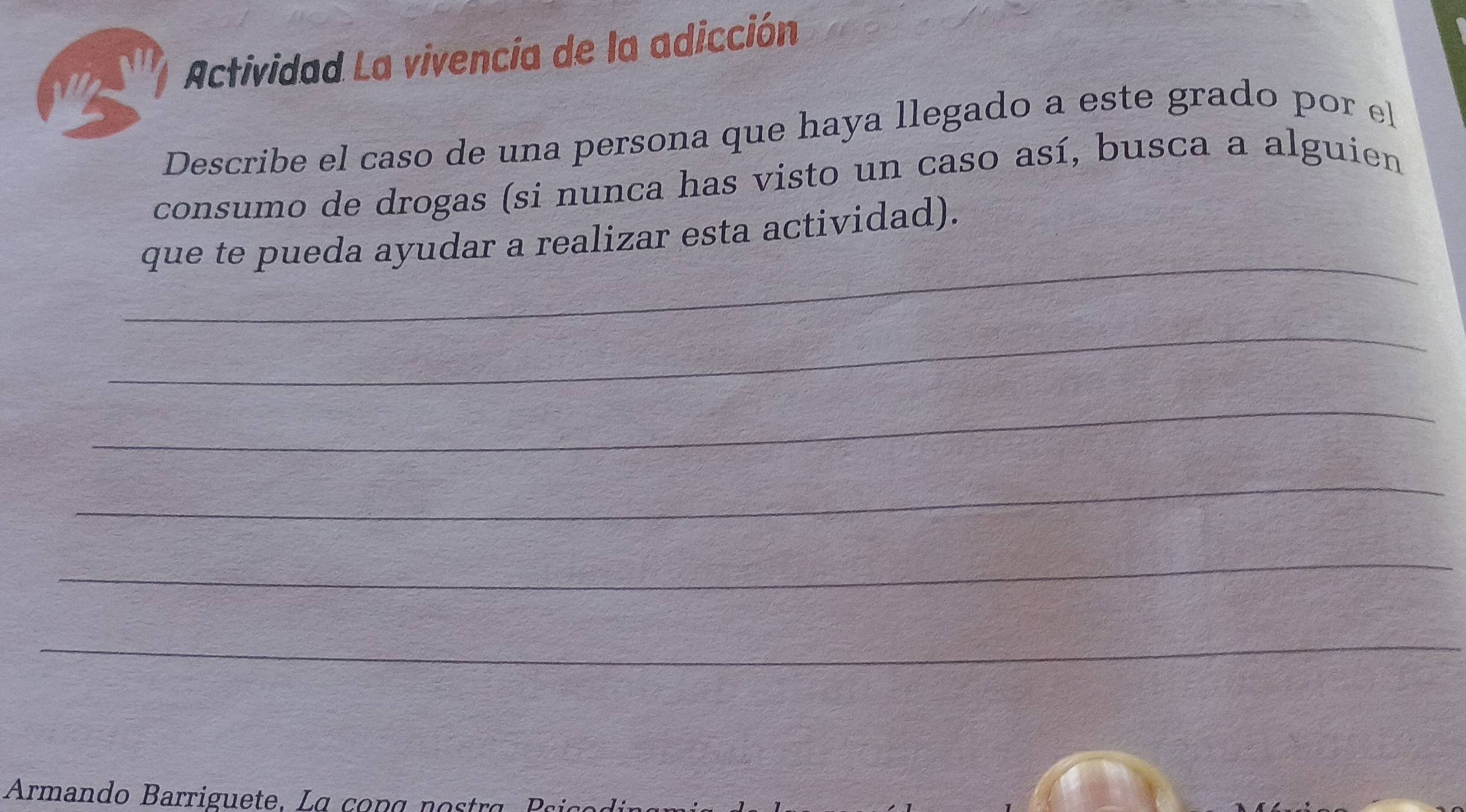 Actividad La vivencía de la adicción 
Describe el caso de una persona que haya llegado a este grado por el 
consumo de drogas (si nunca has visto un caso así, busca a alguien 
_ 
que te pueda ayudar a realizar esta actividad). 
_ 
_ 
_ 
_ 
_ 
Armando B arrigue te , a o n g a