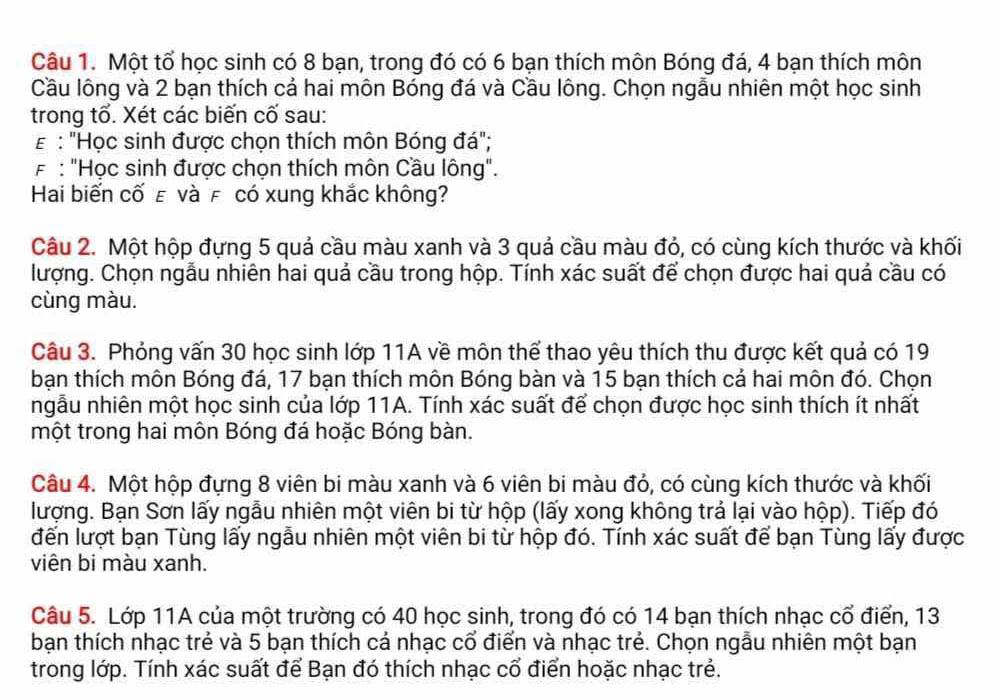 Một tổ học sinh có 8 bạn, trong đó có 6 bạn thích môn Bóng đá, 4 bạn thích môn
Cầu lông và 2 bạn thích cả hai môn Bóng đá và Cầu lông. Chọn ngẫu nhiên một học sinh
trong tố. Xét các biến cố sau:
# : "Học sinh được chọn thích môn Bóng đá";
F : "Học sinh được chọn thích môn Cầu lông".
Hai biến cố ε và £ có xung khắc không?
Câu 2. Một hộp đựng 5 quả cầu màu xanh và 3 quả cầu màu đỏ, có cùng kích thước và khối
lượng. Chọn ngẫu nhiên hai quả cầu trong hộp. Tính xác suất để chọn được hai quả cầu có
cùng màu.
Câu 3. Phỏng vấn 30 học sinh lớp 11A về môn thể thao yêu thích thu được kết quả có 19
bạn thích môn Bóng đá, 17 bạn thích môn Bóng bàn và 15 bạn thích cả hai môn đó. Chọn
ngẫu nhiên một học sinh của lớp 11A. Tính xác suất để chọn được học sinh thích ít nhất
một trong hai môn Bóng đá hoặc Bóng bàn.
Câu 4. Một hộp đựng 8 viên bi màu xanh và 6 viên bi màu đỏ, có cùng kích thước và khối
lượng. Bạn Sơn lấy ngẫu nhiên một viên bi từ hộp (lấy xong không trả lại vào hộp). Tiếp đó
đến lượt bạn Tùng lấy ngẫu nhiên một viên bi từ hộp đó. Tính xác suất để bạn Tùng lấy được
viên bi màu xanh.
Câu 5. Lớp 11A của một trường có 40 học sinh, trong đó có 14 bạn thích nhạc cổ điển, 13
bạn thích nhạc trẻ và 5 bạn thích cả nhạc cổ điển và nhạc trẻ. Chọn ngẫu nhiên một bạn
trong lớp. Tính xác suất để Bạn đó thích nhạc cổ điển hoặc nhạc trẻ.