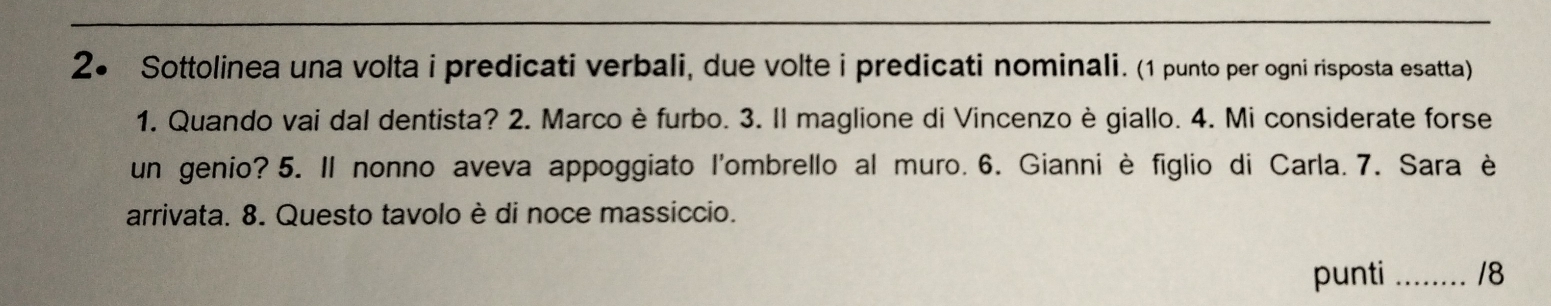 2● Sottolinea una volta i predicati verbali, due volte i predicati nominali. (1 punto per ogni risposta esatta) 
1. Quando vai dal dentista? 2. Marco è furbo. 3. Il maglione di Vincenzo è giallo. 4. Mi considerate forse 
un genio? 5. Il nonno aveva appoggiato l'ombrello al muro. 6. Gianni è figlio di Carla. 7. Sara è 
arrivata. 8. Questo tavolo è di noce massiccio. 
punti _18