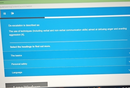 rome
g.uk/LearingContent/Launch/544060
De-escalation is described as:
The use of techniques (including verbal and non-verbal communication skills) aimed at defusing anger and averting
aggression [4].
Select the headings to find out more.
The basics
Personal safety
Language