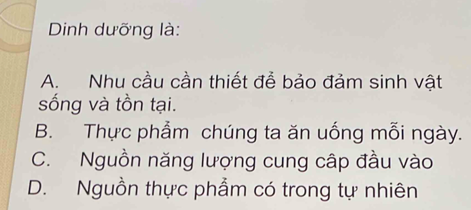 Dinh dưỡng là:
A. Nhu cầu cần thiết để bảo đảm sinh vật
sống và tồn tại.
B. Thực phẩm chúng ta ăn uống mỗi ngày.
C. Nguồn năng lượng cung cập đầu vào
D. Nguồn thực phẩm có trong tự nhiên