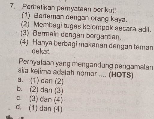 Perhatikan pernyataan berikut!
(1) Berteman dengan orang kaya.
(2) Membagi tugas kelompok secara adil.
(3) Bermain dengan bergantian.
(4) Hanya berbagi makanan dengan teman
dekat.
Pernyataan yang mengandung pengamalan
sila kelima adalah nomor .... (HOTS)
a. (1) dan (2)
b. (2) dan (3)
c. (3) dan (4)
d. (1) dan (4)