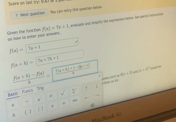 Score on last try: 0.67 8 2 p0. 
Next question You can retry this question below 
Given the function f(x)=7x+1 , evaluate and simplify the expressions below. See special instructions 
on how to enter your answers.
f(a)=|7a+1
f(a+h)=|7a+7h+1
 (f(a+h)-f(a))/h = frac 7  (7(a+h)+1-|(a+1))/h  x 4(x+2) and (x+5)^2 should be 
sions such as 
ritten as 4z. 
Basic Funcs Trig 
x sqrt() sqrt[n]() ↑ 
a  □ /□   x
DNE 
∞
h (0) π
MacBook Air