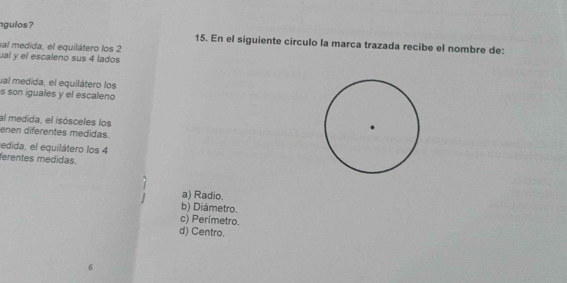 ngulos?
15. En el siguiente círculo la marca trazada recibe el nombre de:
ual medida, el equilátero los 2
ual y el escaleno sus 4 lados
ual medida, el equilátero los
s son iguales y el escaleno
al medida, el isósceles los
enen diferentes medidas.
edida, el equilátero los 4
ferentes medidas.
a) Radio.
b) Diámetro.
c) Perímetro.
d) Centro.
6