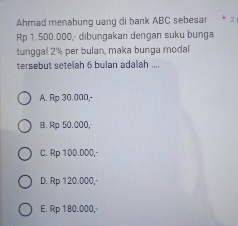 Ahmad menabung uang di bank ABC sebesar * 2
Rp 1.500.000,- dibungakan dengan suku bunga
tunggal 2% per bulan, maka bunga modal
tersebut setelah 6 bulan adalah ....
A. Rp 30.000,-
B. Rp 50.000,-
C. Rp 100.000,-
D. Rp 120.000,-
E. Rp 180.000,-