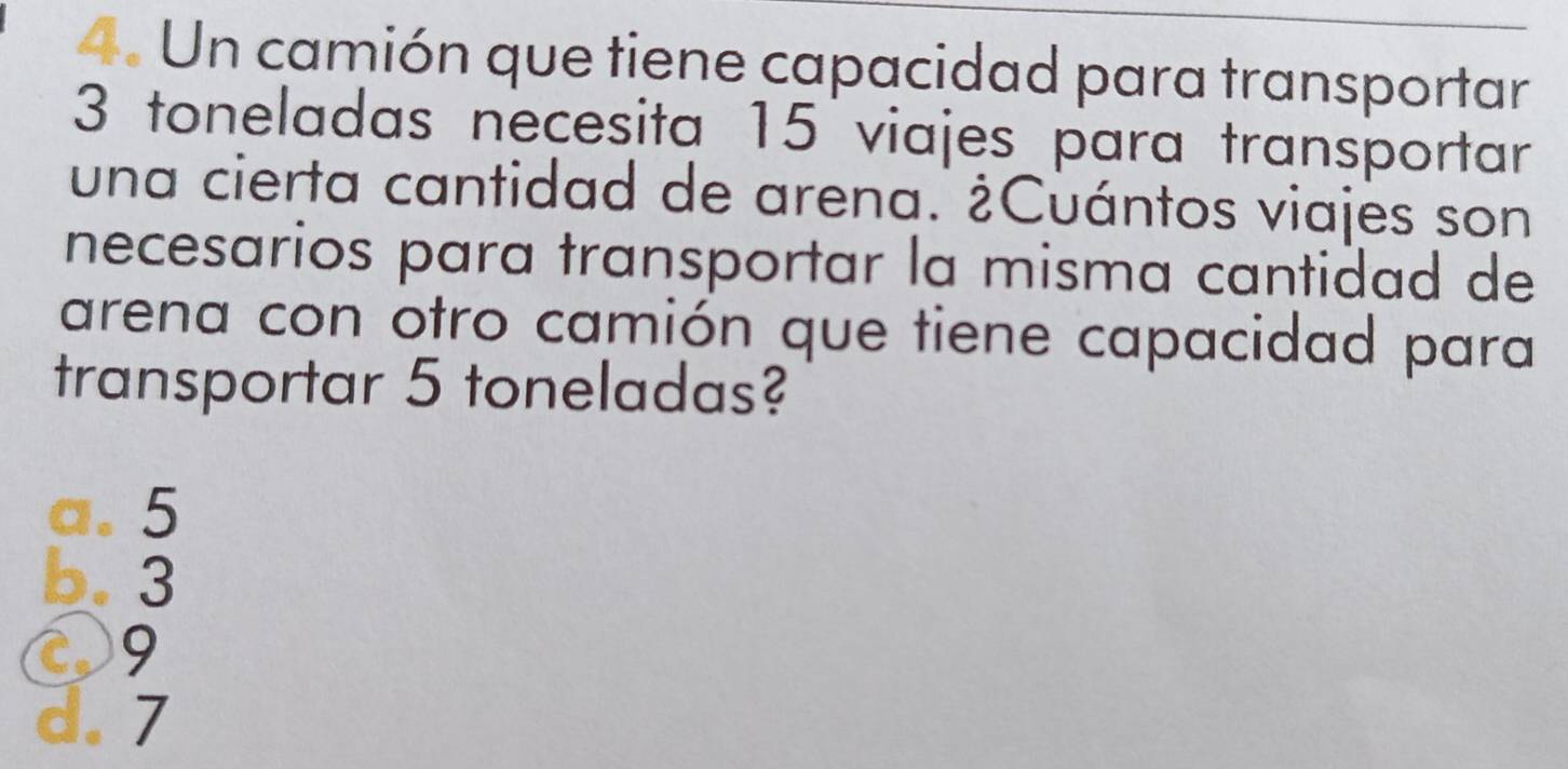 Un camión que tiene capacidad para transportar
3 toneladas necesita 15 viajes para transportar
una cierta cantidad de arena. ¿Cuántos viajes son
necesarios para transportar la misma cantidad de
arena con otro camión que tiene capacidad para
transportar 5 toneladas?
a. 5
b. 3
09
d. 7