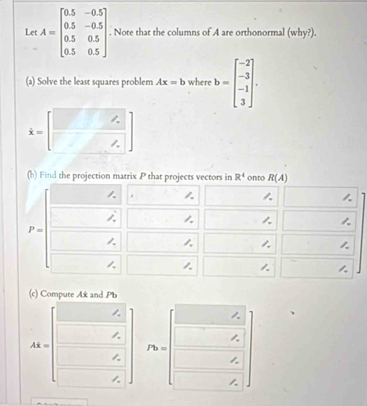 Le A=beginbmatrix 0.5&-0.5 0.5&-0.5 0.5&0.5 0.5&0.5endbmatrix. Note that the columns of A are orthonormal (why?). 
(a) Solve the least squares problem Ax=b where b=beginbmatrix -2 -3 -1 3endbmatrix.
dot x=
(b) Find the projection matrix P that projects vectors in R^4 onto R(A)
,
P=

a 


(c) Compute Ax and Pb
Ahat x=
Pb=