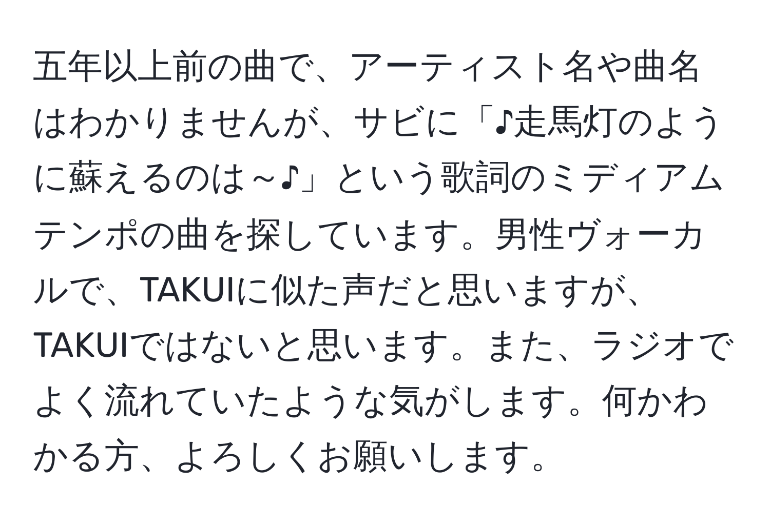 五年以上前の曲で、アーティスト名や曲名はわかりませんが、サビに「♪走馬灯のように蘇えるのは～♪」という歌詞のミディアムテンポの曲を探しています。男性ヴォーカルで、TAKUIに似た声だと思いますが、TAKUIではないと思います。また、ラジオでよく流れていたような気がします。何かわかる方、よろしくお願いします。