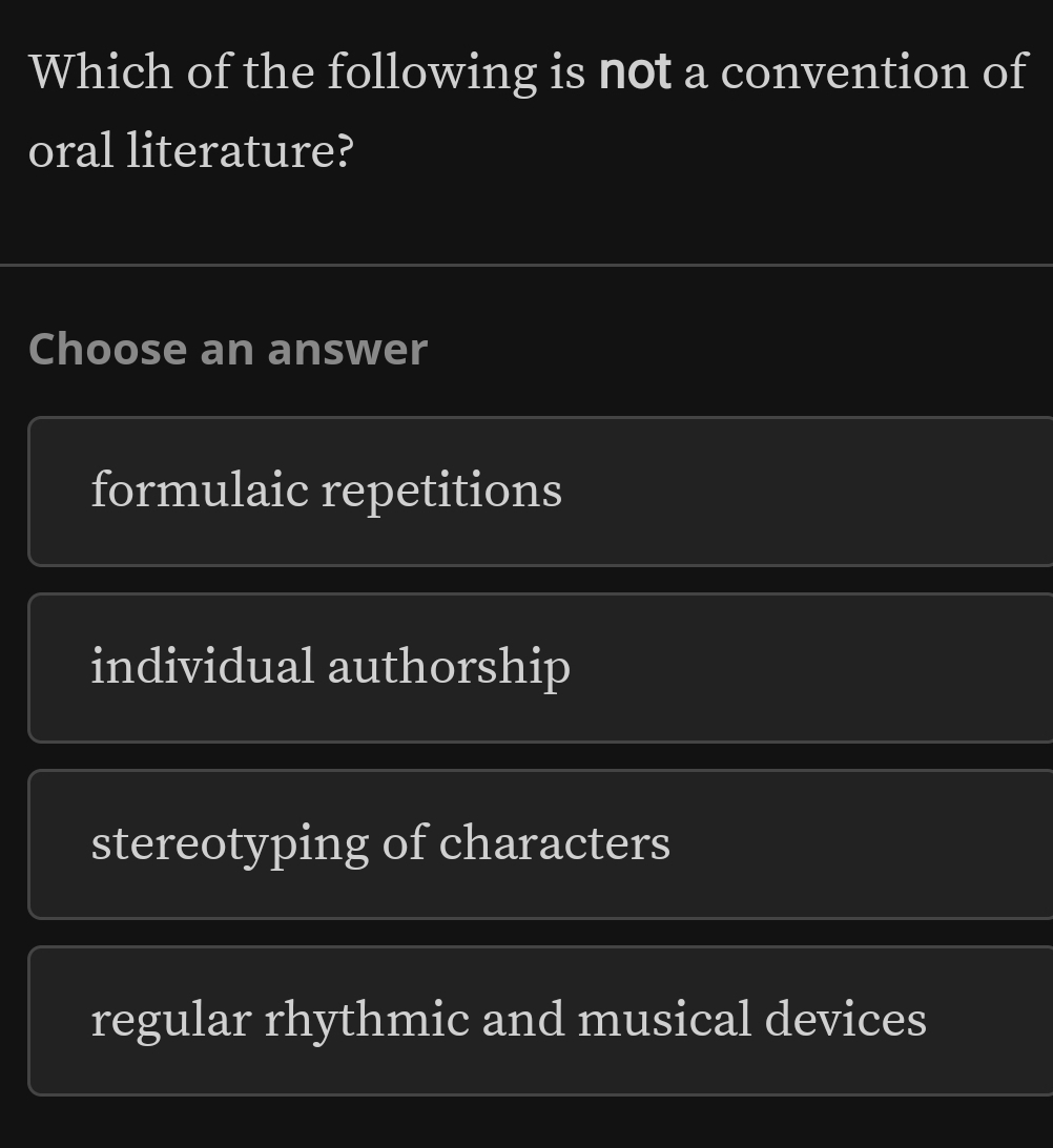 Which of the following is not a convention of
oral literature?
Choose an answer
formulaic repetitions
individual authorship
stereotyping of characters
regular rhythmic and musical devices