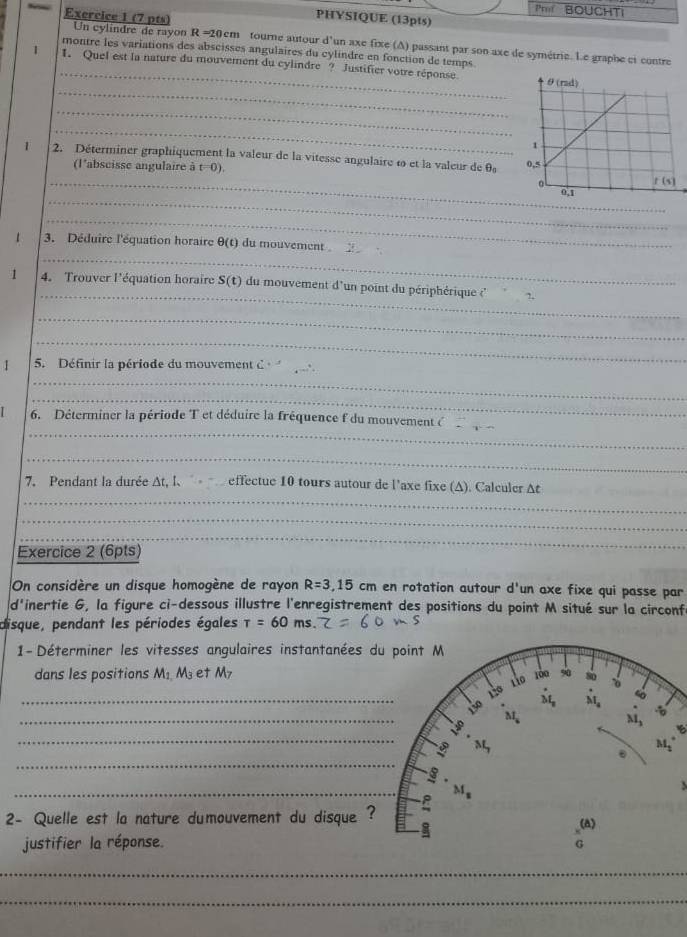 Pm BOUCHTI
PHYSIQUE (13pts)
Exercice 1 (7 pts) Un cylindre de rayon R =20cm tourne autour d'un axe fixe (A) passant par son axe de symétrie. Le graphe ct contre
_
montre les variations des abscisses angulaires du cylindre en fonction de temps
1 1. Quel est la nature du mouvement du cylindre ? Justifier votre réponse
_
_
_
1 2. Déterminer graphiquement la valeur de la vitesse angulaire ω et la valeur de θ _0
(l'abscisse angulaire à t=0)
_
_
_
_
1 3. Déduire l'équation horaire θ (t) du mouvement 
_
1 4. Trouver l'équation horaire S(t) du mouvement d'un point du périphérique ('
_
_
1 5. Définir la période du mouvement C_
_
_
_
6. Déterminer la période T et déduire la fréquence f du mouvement (_
_
_
7. Pendant la durée At, I、  effectue 10 tours autour de l'axe fixe (A). Calculer At
_
_
Exercice 2 (6pts)
_
On considère un disque homogène de rayon R=3,15 cm en rotation autour d'un axe fixe qui passe par
d inertie G, la figure ci-dessous illustre l'enregistrement des positions du point M situé sur la circonf
ms.
disque, pendant les périodes égales tau =60 .
1- Déterminer les vitesses angulaires instantanées d
dans les positions M_1,M_3 et M7
_
_
_
B
_
_
  
2- Quelle est la nature dumouvement du disque ?
justifier la réponse.
_
_