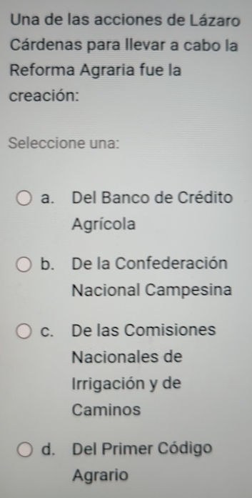 Una de las acciones de Lázaro
Cárdenas para llevar a cabo la
Reforma Agraria fue la
creación:
Seleccione una:
a. Del Banco de Crédito
Agrícola
b. De la Confederación
Nacional Campesina
c. De las Comisiones
Nacionales de
Irrigación y de
Caminos
d. Del Primer Código
Agrario