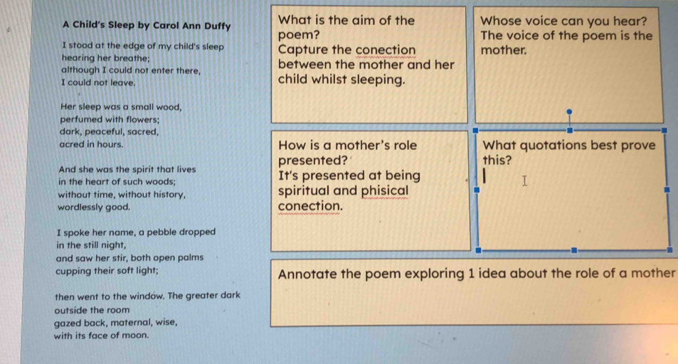 What is the aim of the Whose voice can you hear? 
A Child's Sleep by Carol Ann Duffy poem? 
The voice of the poem is the 
I stood at the edge of my child's sleep Capture the conection mother. 
hearing her breathe; between the mother and her 
although I could not enter there, 
I could not leave. child whilst sleeping. 
Her sleep was a small wood, 
perfumed with flowers; 
dark, peaceful, sacred, 
acred in hours. How is a mother's role What quotations best prove 
presented? this? 
And she was the spirit that lives 
in the heart of such woods; It's presented at being 
without time, without history, spiritual and phisical 
wordlessly good. conection. 
I spoke her name, a pebble dropped 
in the still night, 
and saw her stir, both open palms 
cupping their soft light; Annotate the poem exploring 1 idea about the role of a mother 
then went to the window. The greater dark 
outside the room 
gazed back, maternal, wise, 
with its face of moon.