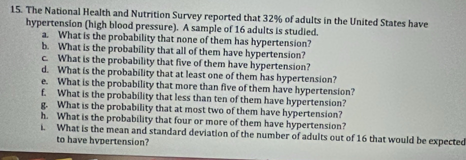 The National Health and Nutrition Survey reported that 32% of adults in the United States have 
hypertension (high blood pressure). A sample of 16 adults is studied. 
a. What is the probability that none of them has hypertension? 
b. What is the probability that all of them have hypertension? 
c. What is the probability that five of them have hypertension? 
d. What is the probability that at least one of them has hypertension? 
e. What is the probability that more than five of them have hypertension? 
f. What is the probability that less than ten of them have hypertension? 
g. What is the probability that at most two of them have hypertension? 
h. What is the probability that four or more of them have hypertension? 
i. What is the mean and standard deviation of the number of adults out of 16 that would be expected 
to have hypertension?