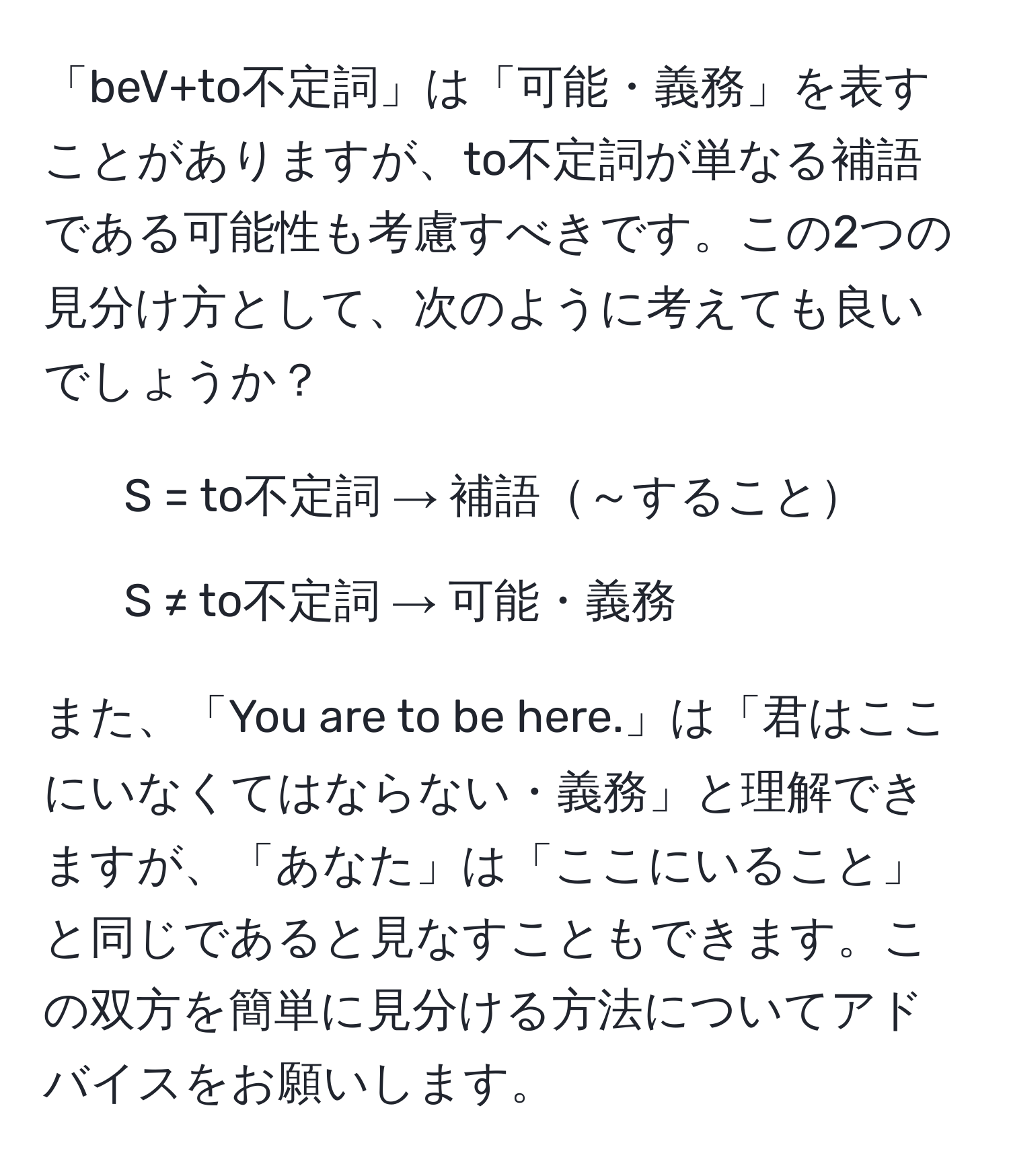 「beV+to不定詞」は「可能・義務」を表すことがありますが、to不定詞が単なる補語である可能性も考慮すべきです。この2つの見分け方として、次のように考えても良いでしょうか？  
- S = to不定詞 → 補語～すること  
- S ≠ to不定詞 → 可能・義務  

また、「You are to be here.」は「君はここにいなくてはならない・義務」と理解できますが、「あなた」は「ここにいること」と同じであると見なすこともできます。この双方を簡単に見分ける方法についてアドバイスをお願いします。