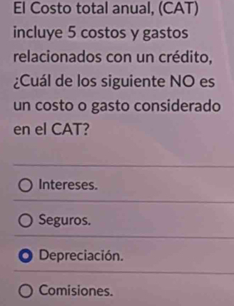 El Costo total anual, (CAT)
incluye 5 costos y gastos
relacionados con un crédito,
¿Cuál de los siguiente NO es
un costo o gasto considerado
en el CAT?
Intereses.
Seguros.
Depreciación.
Comisiones.