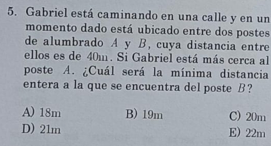 Gabriel está caminando en una calle y en un
momento dado está ubicado entre dos postes
de alumbrado A y B, cuya distancia entre
ellos es de 40m. Si Gabriel está más cerca al
poste A. ¿Cuál será la mínima distancia
entera a la que se encuentra del poste B?
A) 18m B) 19m C) 20m
D) 21m E) 22m