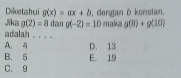 Diketahui g(x)=ax+b , dengan b konstan.
Jika g(2)=8 dan g(-2)=10 maka g(8)+g(10)
adalah_
A. 4 D. 13
B. 5 E. 19
C. 9