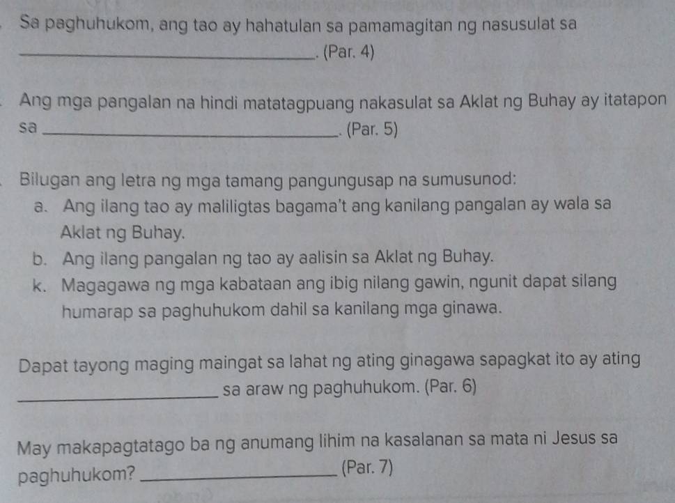 Sa paghuhukom, ang tao ay hahatulan sa pamamagitan ng nasusulat sa 
_. (Par. 4) 
Ang mga pangalan na hindi matatagpuang nakasulat sa Aklat ng Buhay ay itatapon 
sa _. (Par. 5) 
Bilugan ang letra ng mga tamang pangungusap na sumusunod: 
a. Ang ilang tao ay maliligtas bagama't ang kanilang pangalan ay wala sa 
Aklat ng Buhay. 
b. Ang ilang pangalan ng tao ay aalisin sa Aklat ng Buhay. 
k. Magagawa ng mga kabataan ang ibig nilang gawin, ngunit dapat silang 
humarap sa paghuhukom dahil sa kanilang mga ginawa. 
Dapat tayong maging maingat sa lahat ng ating ginagawa sapagkat ito ay ating 
_sa araw ng paghuhukom. (Par. 6) 
May makapagtatago ba ng anumang lihim na kasalanan sa mata ni Jesus sa 
paghuhukom? _(Par. 7)