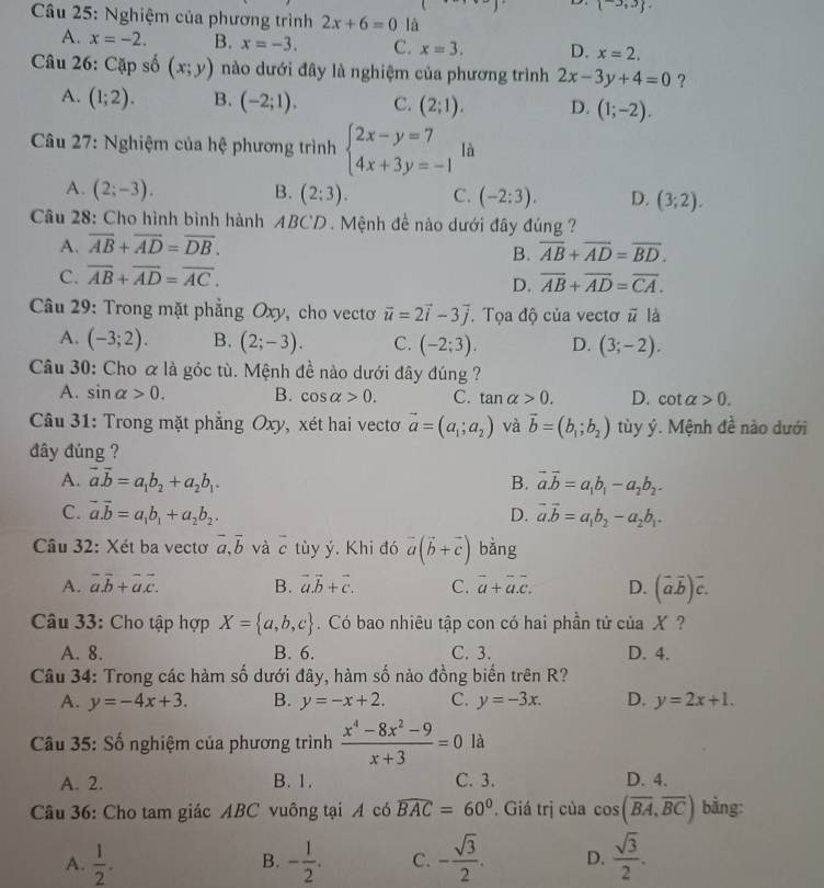  -3,3 .
Câu 25: Nghiệm của phương trình 2x+6=0 là
A. x=-2. B. x=-3. C. x=3. D. x=2.
Câu 26: Cặp số (x;y) nào dưới đây là nghiệm của phương trình 2x-3y+4=0 ?
A. (1;2). B. (-2;1). C. (2;1). D. (1;-2).
Câu 27: Nghiệm của hệ phương trình beginarrayl 2x-y=7 4x+3y=-1endarray. là
A. (2;-3). B. (2:3). C. (-2:3). D. (3;2).
Câu 28: Cho hình bình hành ABCD. Mệnh đề nào dưới đây đúng  ?
A. overline AB+overline AD=overline DB.
B. overline AB+overline AD=overline BD.
C. overline AB+overline AD=overline AC.
D. overline AB+overline AD=overline CA.
Câu 29: Trong mặt phẳng Oxy, cho vectơ vector u=2vector i-3vector j. Tọa độ của vectơ # là
A. (-3;2). B. (2;-3). C. (-2;3). D. (3;-2).
Câu 30: Cho α là góc tù. Mệnh đề nào dưới đây đúng ?
A. sin alpha >0. B. cos alpha >0. C. tan alpha >0. D. cot alpha >0.
Câu 31: Trong mặt phẳng Oxy, xét hai vectoơ vector a=(a_1;a_2) và vector b=(b_1;b_2) tùy ý. Mệnh đề nào dưới
đây đúng ?
A. vector a.vector b=a_1b_2+a_2b_1. B. vector a.vector b=a_1b_1-a_2b_2.
C. vector a.vector b=a_1b_1+a_2b_2. D. vector a.vector b=a_1b_2-a_2b_1.
Câu 32: Xét ba vectơ vector a,vector b và overline c tùy ý. Khi đó vector a(vector b+vector c) bǎng
A. vector a.vector b+vector a.vector c. B. vector a.vector b+vector c. C. overline a+overline a.overline c. D. (overline aoverline b)overline c.
Câu 33: Cho tập hợp X= a,b,c. Có bao nhiêu tập con có hai phần tử của X  ?
A. 8. B. 6. C. 3. D. 4.
Câu 34: Trong các hàm số dưới đây, hàm số nào đồng biến trên R?
A. y=-4x+3. B. y=-x+2. C. y=-3x. D. y=2x+1.
Câu 35: Số nghiệm của phương trình  (x^4-8x^2-9)/x+3 =0 là
A. 2. B. 1. C. 3. D. 4.
Câu 36: Cho tam giác ABC vuông tại A có widehat BAC=60°. Giá trị của cos (overline BA,overline BC) bằng:
A.  1/2 . - 1/2 . C. - sqrt(3)/2 . D.  sqrt(3)/2 .
B.