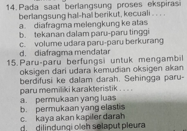 Pada saat berlangsung proses ekspirasi
berlangsung hal-hal berikut, kecuali . . . .
a. diafragma melengkung ke atas
b. tekanan dalam paru-paru tinggi
c. volume udara paru-paru berkurang
d. diafragma mendatar
15. Paru-paru berfungsi untuk mengambil
oksigen dari udara kemudian oksigen akan
berdifusi ke dalam darah. Sehingga paru-
paru memiliki karakteristik . . . .
a. permukaan yang luas
b. permukaan yang elastis
c. kaya akan kapiler darah
ddilindungi oleh selaput pleura