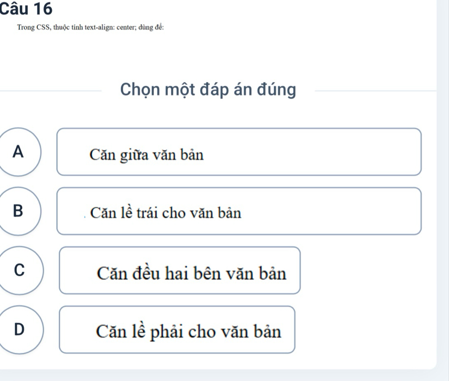 Trong CSS, thuộc tính text-align: center; dùng đề:
Chọn một đáp án đúng
A Căn giữa văn bản
B Căn lề trái cho văn bản
C Căn đều hai bên văn bản
D Căn lề phải cho văn bản